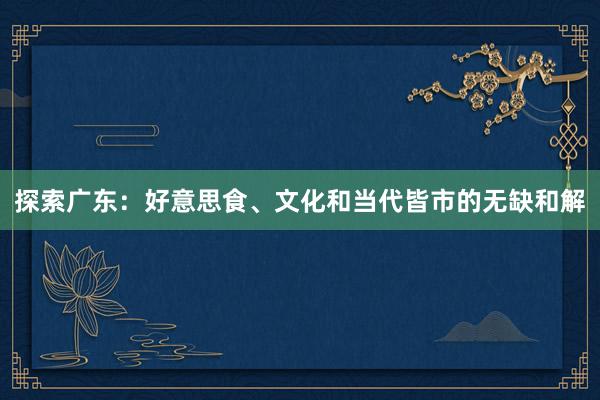 探索广东：好意思食、文化和当代皆市的无缺和解